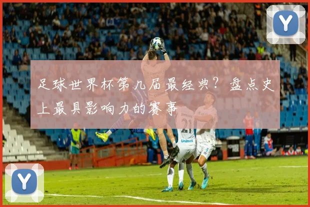足球世界杯第几届最经典？盘点史上最具影响力的赛事