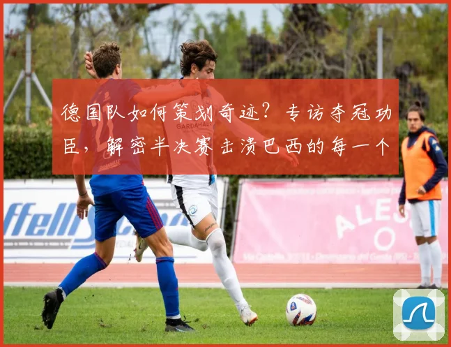 德国队如何策划奇迹？专访夺冠功臣，解密半决赛击溃巴西的每一个进球