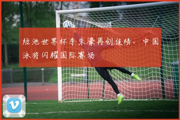 短池世界杯李朱濠再创佳绩，中国泳将闪耀国际赛场