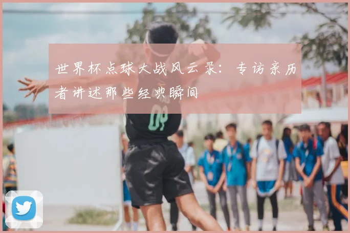 世界杯点球大战风云录：专访亲历者讲述那些经典瞬间