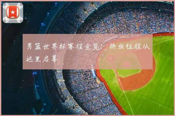男篮世界杯赛程全览:热血征程从这里启幕