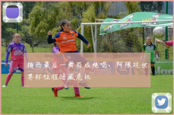 梅西最后一舞恐成绝唱,阿根廷世界杯征程暗藏危机