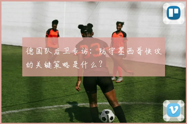 德国队后卫专访：防守墨西哥快攻的关键策略是什么？