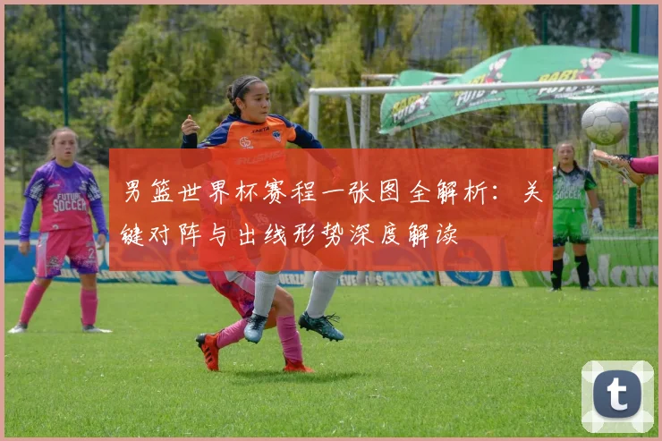 男篮世界杯赛程一张图全解析:关键对阵与出线形势深度解读