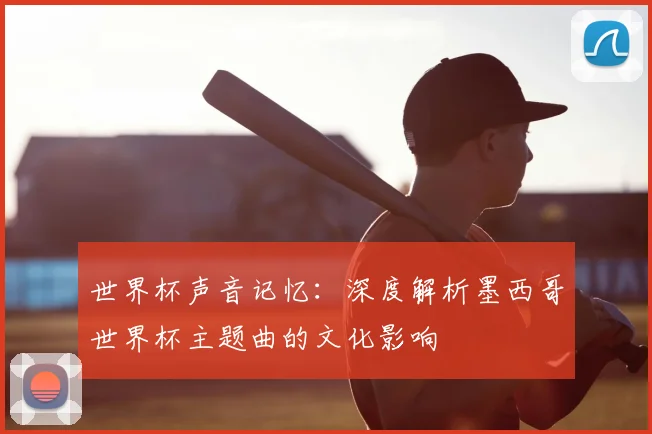世界杯声音记忆：深度解析墨西哥世界杯主题曲的文化影响