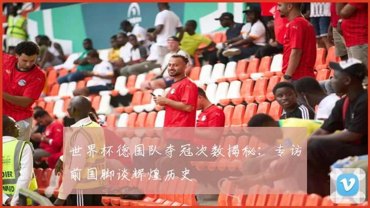 世界杯德国队夺冠次数揭秘：专访前国脚谈辉煌历史