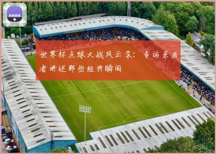 世界杯点球大战风云录：专访亲历者讲述那些经典瞬间