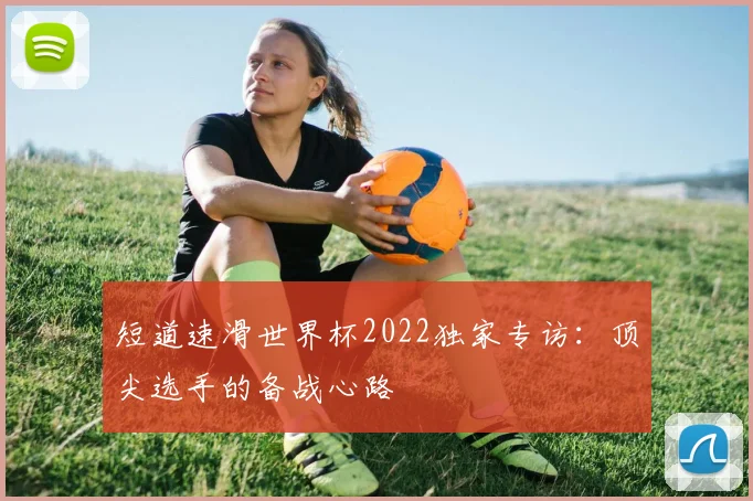 短道速滑世界杯2022独家专访：顶尖选手的备战心路