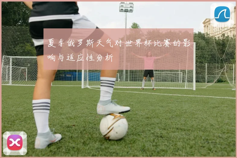 夏季俄罗斯天气对世界杯比赛的影响与适应性分析