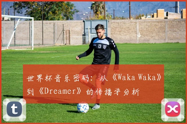 世界杯音乐密码:从《Waka Waka》到《Dreamer》的传播学分析