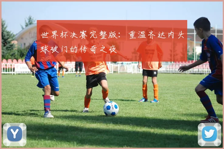 世界杯决赛完整版:重温齐达内头球破门的传奇之夜