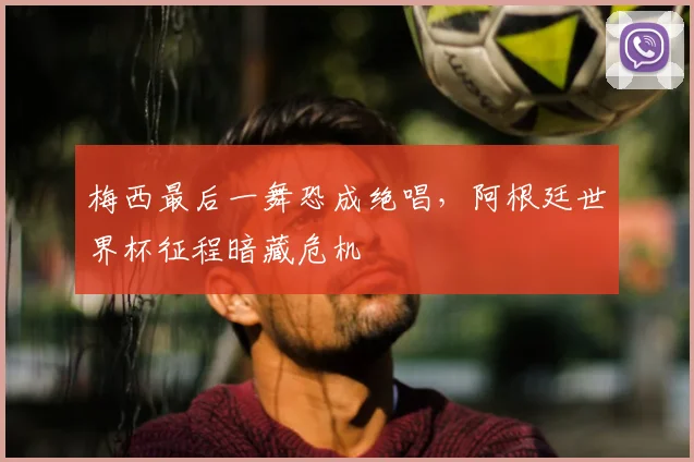 梅西最后一舞恐成绝唱,阿根廷世界杯征程暗藏危机