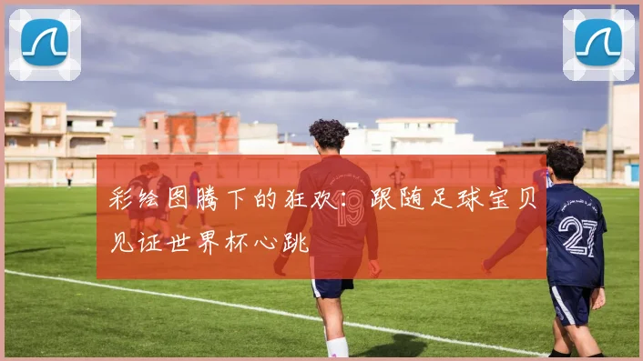 彩绘图腾下的狂欢：跟随足球宝贝见证世界杯心跳